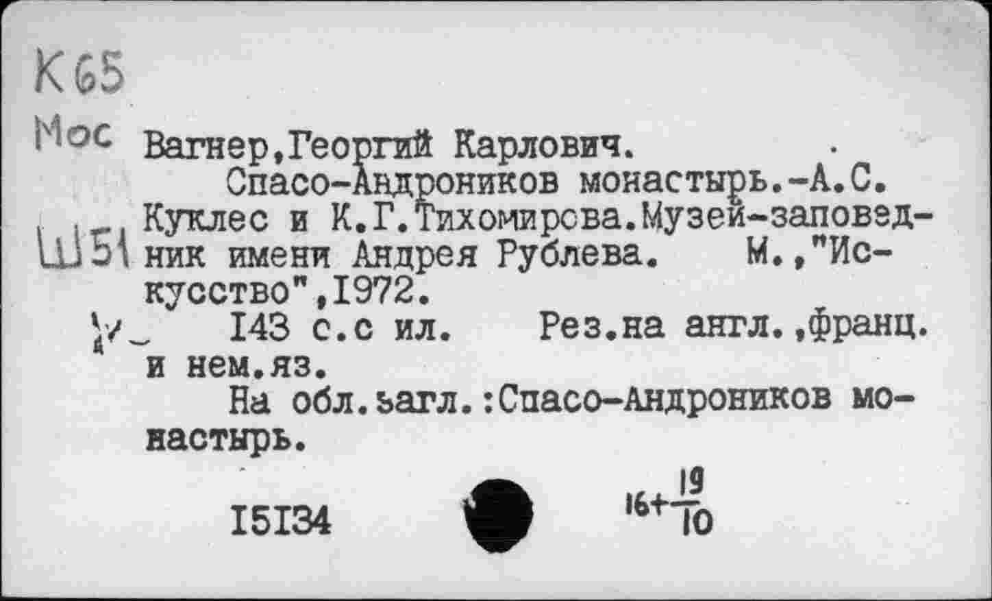 ﻿К 65
pt ос Вагнер.Георгий Карлович. Спасо-Авдроников монастырь.-А.С.
. .„..Кукле с и К.Г.Тихомирова.Музеи-заповэд-
11351 ник имени Андрея Рублева. М.,’’Искусство ",1972.
143 с.с ил. Рез.на англ..франц, и нем.яз.
На обл.ьагл.:Спасо-Андроников монастырь.
I5I34 ф